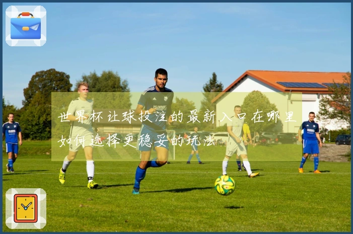 世界杯让球投注的最新入口在哪里如何选择更稳妥的玩法
