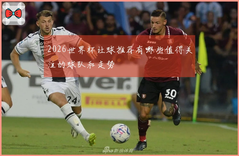 2026世界杯让球推荐有哪些值得关注的球队和走势