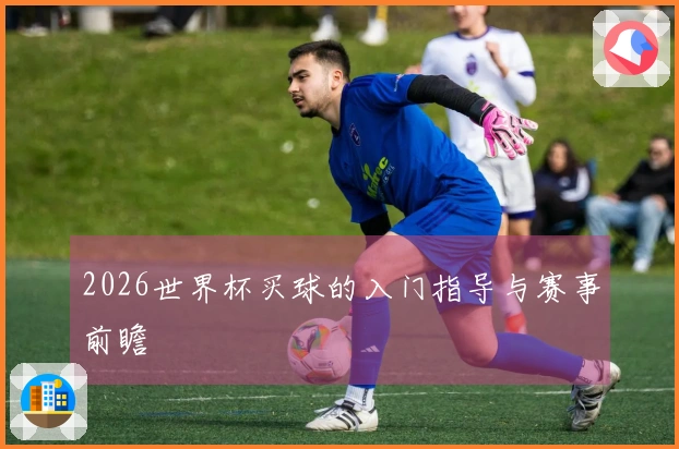2026世界杯买球的入门指导与赛事前瞻