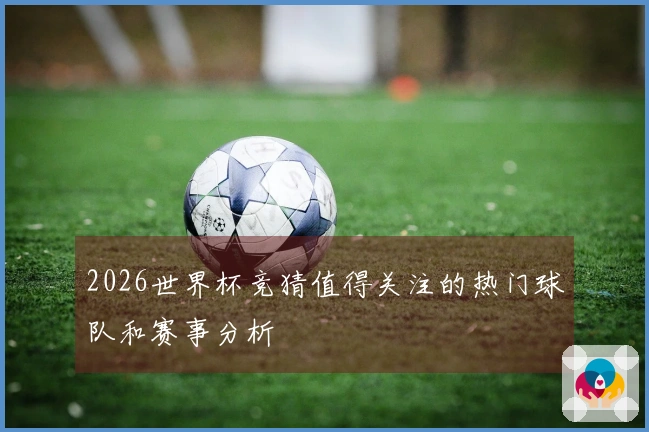 2026世界杯竞猜值得关注的热门球队和赛事分析