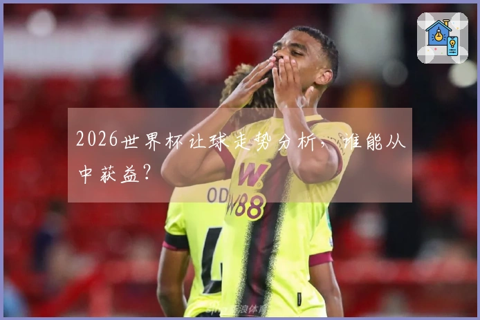 2026世界杯让球走势分析，谁能从中获益？