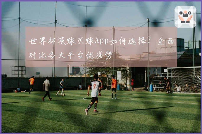 世界杯滚球买球App如何选择？全面对比各大平台优劣势