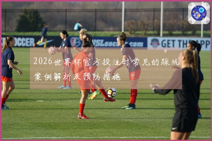 2026世界杯官方投注时常见的踩坑案例解析及预防措施